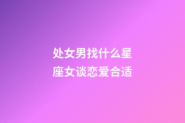 处女男找什么星座女谈恋爱合适-第1张-星座运势-玄机派