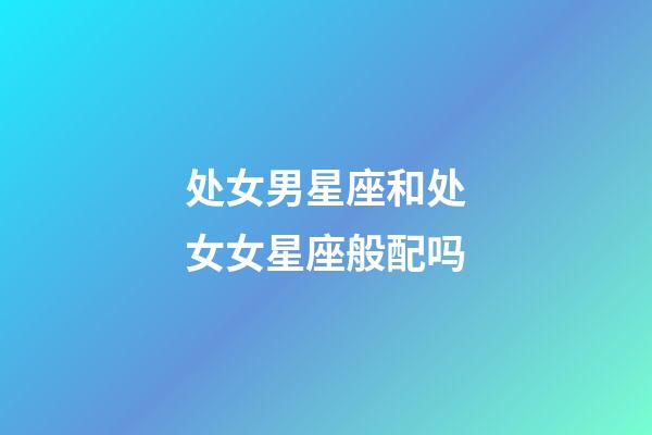 处女男星座和处女女星座般配吗-第1张-星座运势-玄机派