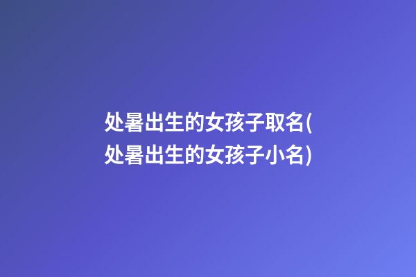 处暑出生的女孩子取名(处暑出生的女孩子小名)