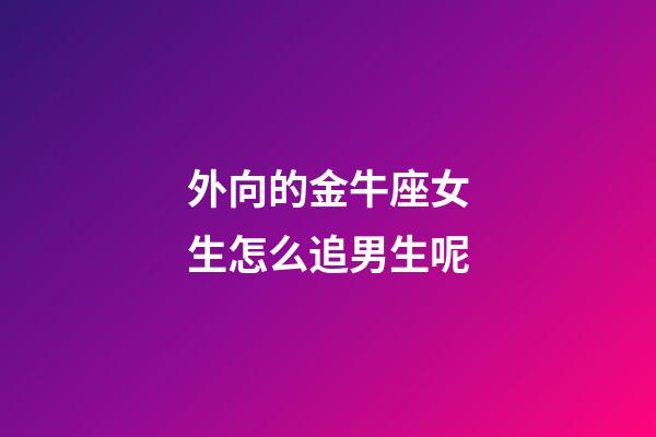 外向的金牛座女生怎么追男生呢-第1张-星座运势-玄机派