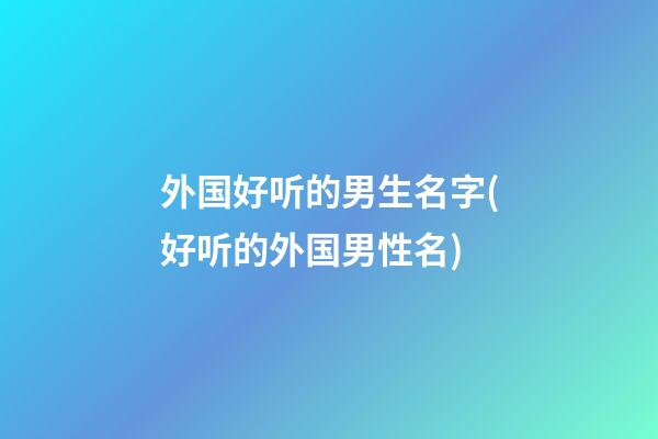 外国好听的男生名字(好听的外国男性名)