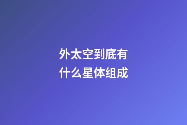 外太空到底有什么星体组成-第1张-星座运势-玄机派