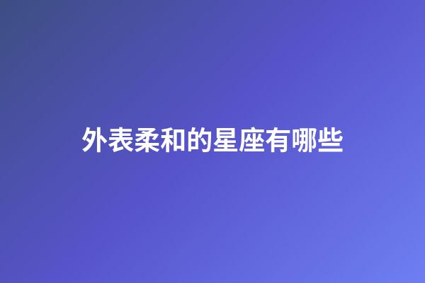 外表柔和的星座有哪些-第1张-星座运势-玄机派