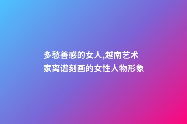 多愁善感的女人,越南艺术家离谱刻画的女性人物形象-第1张-观点-玄机派