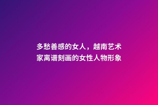 多愁善感的女人，越南艺术家离谱刻画的女性人物形象-第1张-观点-玄机派