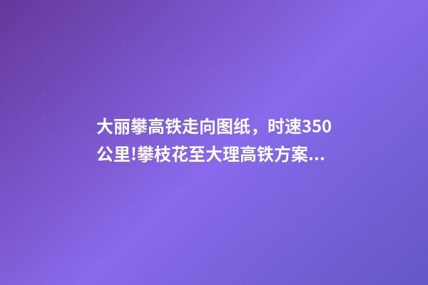 大丽攀高铁走向图纸，时速350公里!攀枝花至大理高铁方案出炉-第1张-观点-玄机派