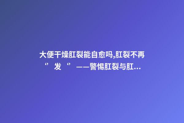 大便干燥肛裂能自愈吗,肛裂不再‘’发‘’——警惕肛裂与肛瘘的不期而遇-第1张-观点-玄机派