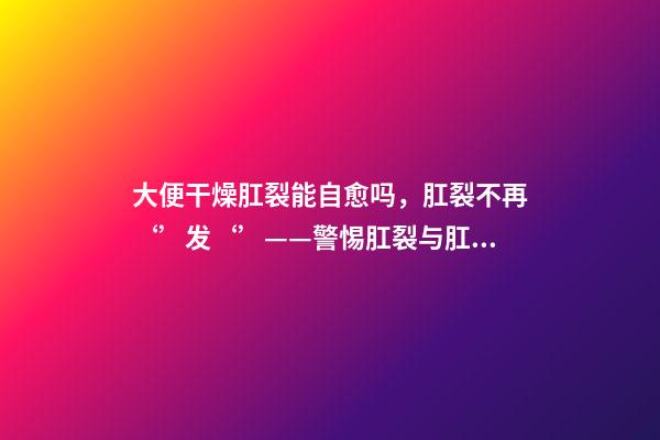 大便干燥肛裂能自愈吗，肛裂不再‘’发‘’——警惕肛裂与肛瘘的不期而遇-第1张-观点-玄机派