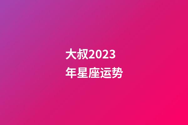 大叔2023年星座运势-第1张-星座运势-玄机派