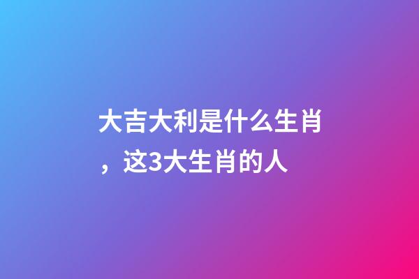 大吉大利是什么生肖，这3大生肖的人-第1张-观点-玄机派