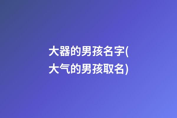 大器的男孩名字(大气的男孩取名)