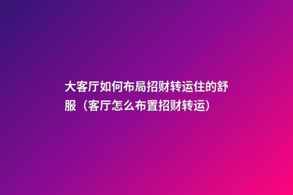 大客厅如何布局招财转运住的舒服（客厅怎么布置招财转运）