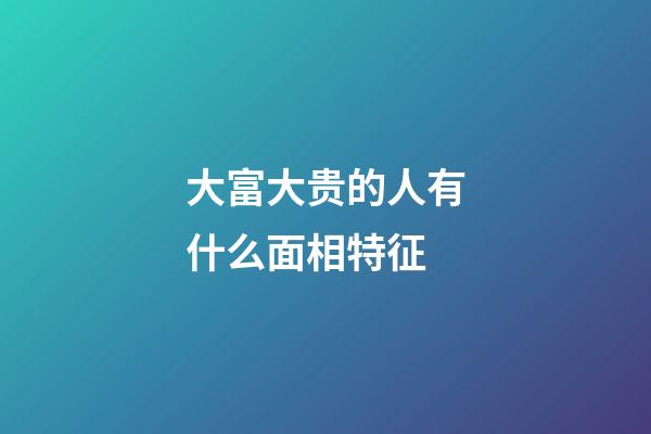 大富大贵的人有什么面相特征
