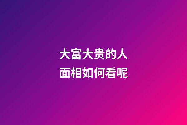 大富大贵的人面相如何看呢