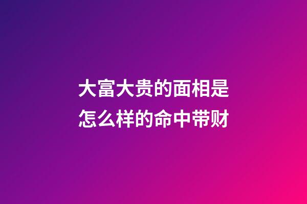 大富大贵的面相是怎么样的命中带财