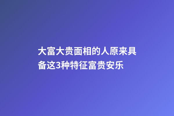 大富大贵面相的人原来具备这3种特征富贵安乐