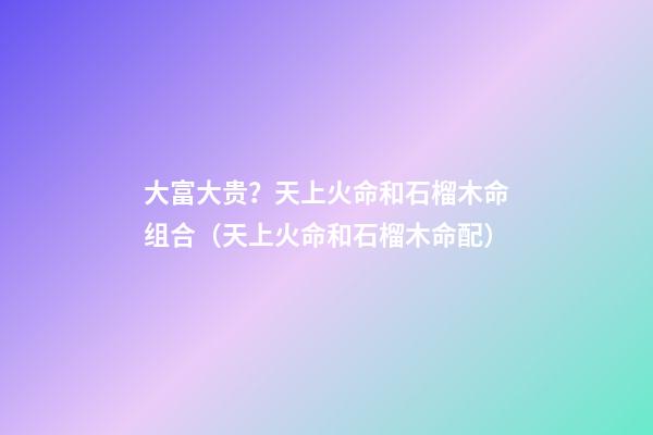 大富大贵？天上火命和石榴木命组合（天上火命和石榴木命配）