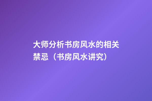 大师分析书房风水的相关禁忌（书房风水讲究）