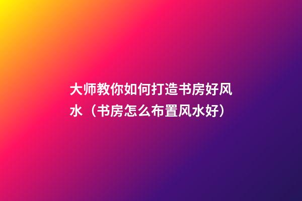 大师教你如何打造书房好风水（书房怎么布置风水好）
