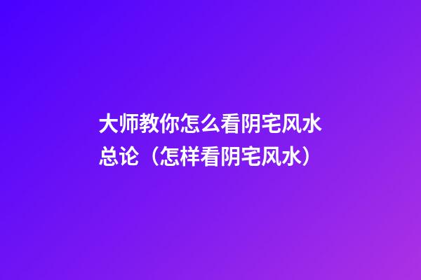 大师教你怎么看阴宅风水总论（怎样看阴宅风水）