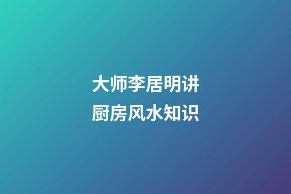 大师李居明讲厨房风水知识