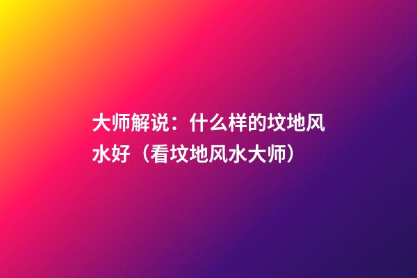 大师解说：什么样的坟地风水好（看坟地风水大师）