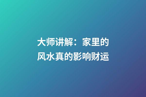 大师讲解：家里的风水真的影响财运