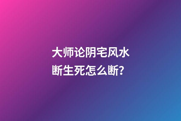 大师论阴宅风水断生死怎么断？