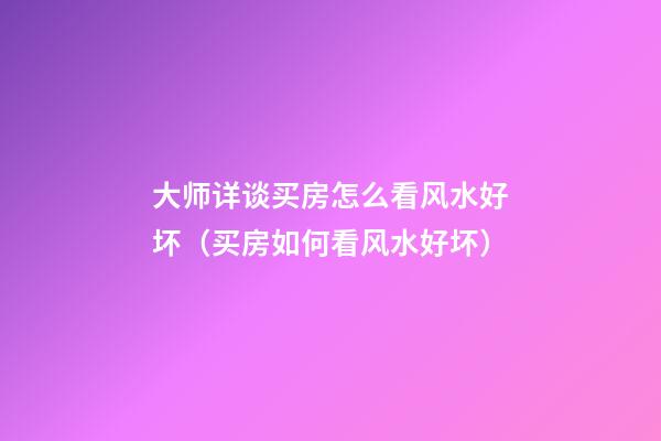 大师详谈买房怎么看风水好坏（买房如何看风水好坏）