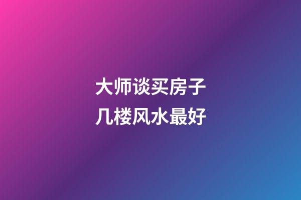 大师谈买房子几楼风水最好