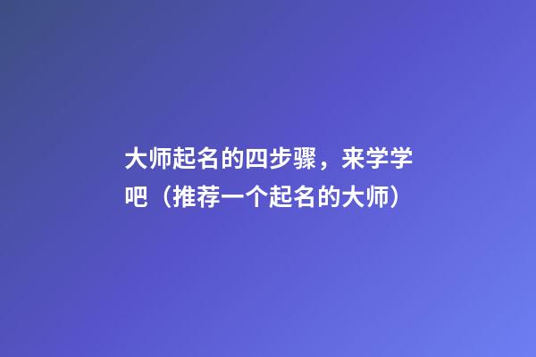 大师起名的四步骤，来学学吧（推荐一个起名的大师）