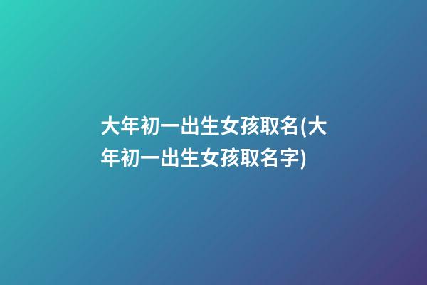 大年初一出生女孩取名(大年初一出生女孩取名字)