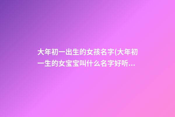 大年初一出生的女孩名字(大年初一生的女宝宝叫什么名字好听)