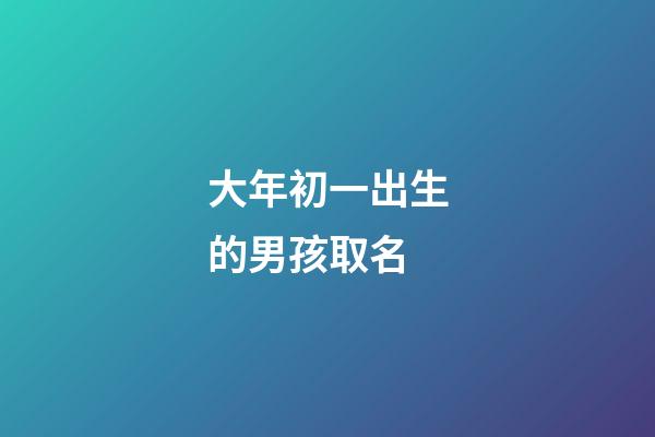 大年初一出生的男孩取名(大年初一出生的宝宝起什么名字)-第1张-男孩起名-玄机派