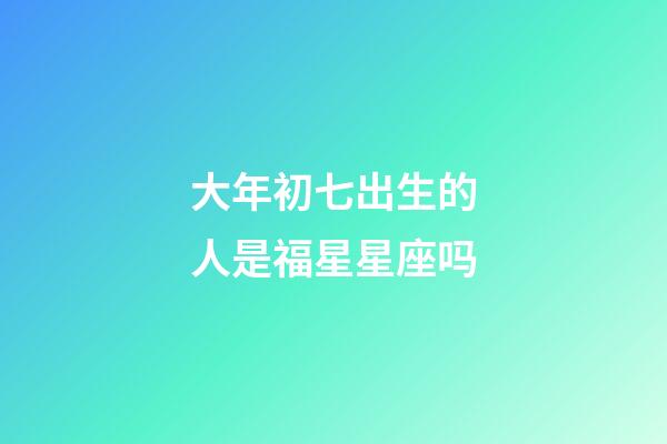 大年初七出生的人是福星星座吗-第1张-星座运势-玄机派
