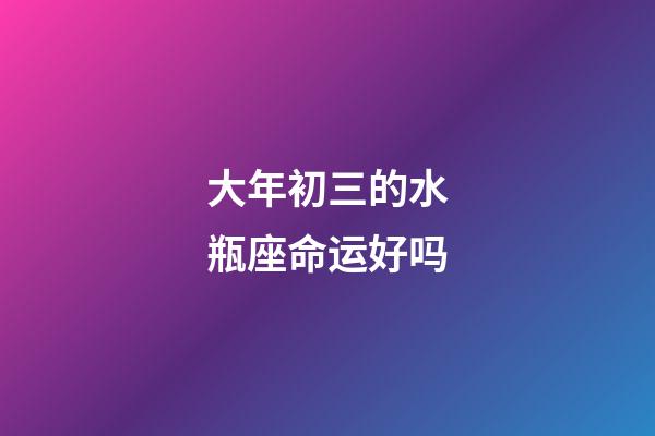 大年初三的水瓶座命运好吗-第1张-星座运势-玄机派