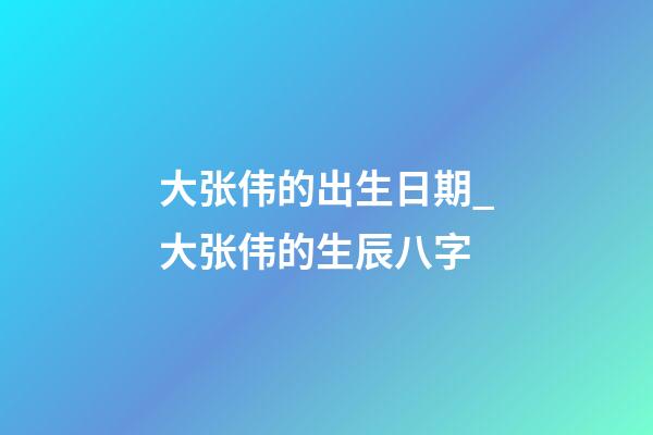 大张伟的出生日期_大张伟的生辰八字