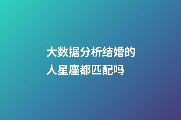 大数据分析结婚的人星座都匹配吗-第1张-星座运势-玄机派