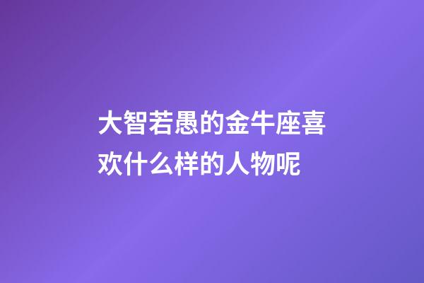 大智若愚的金牛座喜欢什么样的人物呢-第1张-星座运势-玄机派