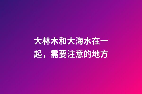 大林木和大海水在一起，需要注意的地方