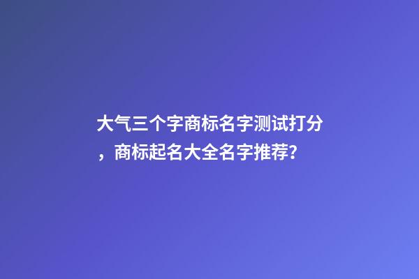 大气三个字商标名字测试打分，商标起名大全名字推荐？-第1张-商标起名-玄机派