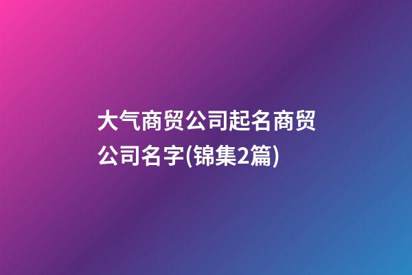 大气商贸公司起名商贸公司名字(锦集2篇)-第1张-公司起名-玄机派