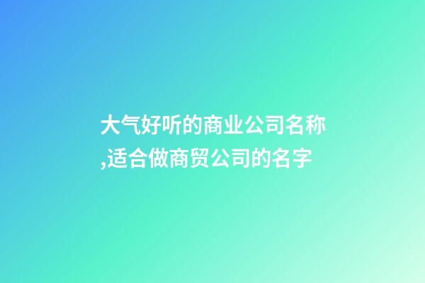 大气好听的商业公司名称,适合做商贸公司的名字-第1张-公司起名-玄机派