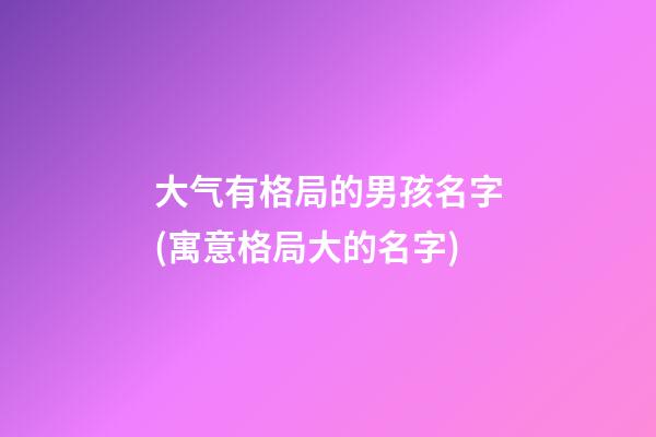 大气有格局的男孩名字(寓意格局大的名字)
