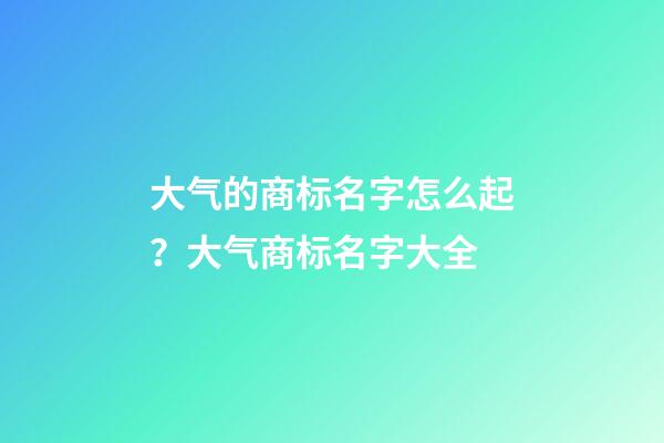 大气的商标名字怎么起？大气商标名字大全-第1张-商标起名-玄机派