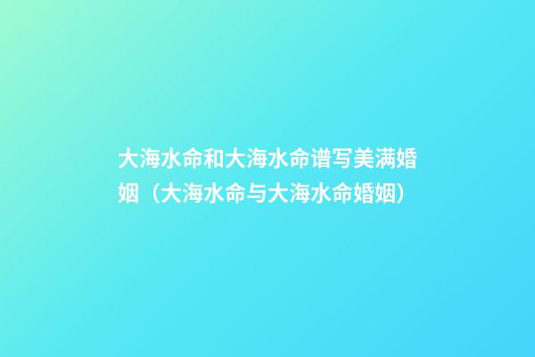 大海水命和大海水命谱写美满婚姻（大海水命与大海水命婚姻）