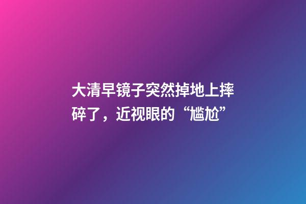 大清早镜子突然掉地上摔碎了，近视眼的“尴尬”-第1张-观点-玄机派