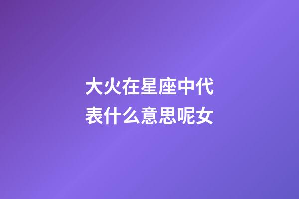 大火在星座中代表什么意思呢女-第1张-星座运势-玄机派