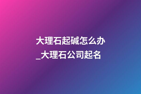大理石起碱怎么办_大理石公司起名-第1张-公司起名-玄机派
