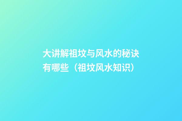大讲解祖坟与风水的秘诀有哪些（祖坟风水知识）